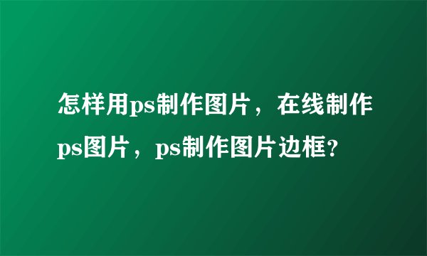 怎样用ps制作图片，在线制作ps图片，ps制作图片边框？