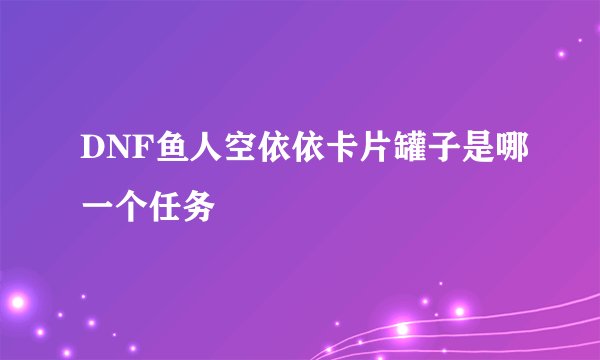 DNF鱼人空依依卡片罐子是哪一个任务