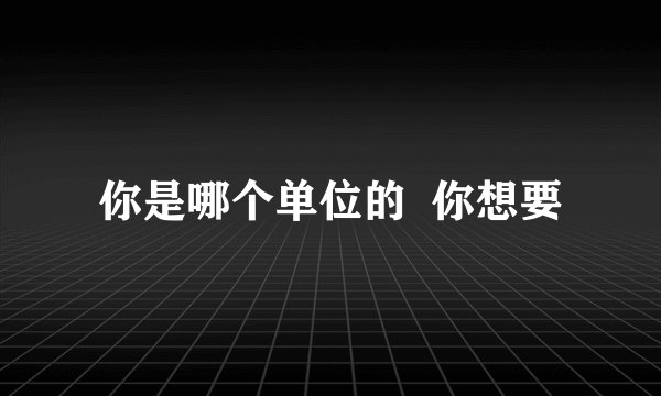 你是哪个单位的  你想要