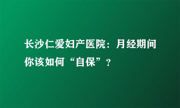 长沙仁爱妇产医院：月经期间你该如何“自保”？