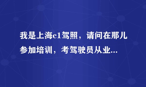 我是上海c1驾照，请问在那儿参加培训，考驾驶员从业资格证？