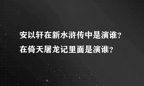 安以轩在新水浒传中是演谁？在倚天屠龙记里面是演谁？