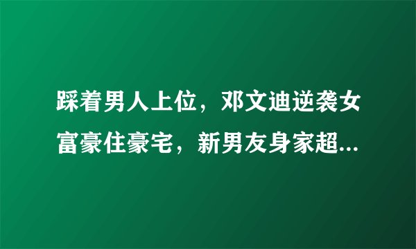 踩着男人上位，邓文迪逆袭女富豪住豪宅，新男友身家超百亿美金