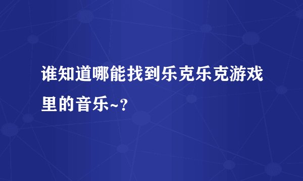 谁知道哪能找到乐克乐克游戏里的音乐~？