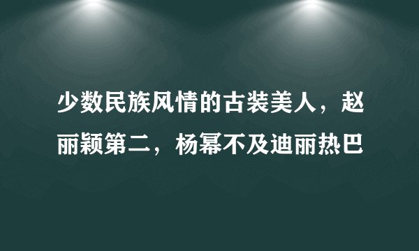 少数民族风情的古装美人，赵丽颖第二，杨幂不及迪丽热巴