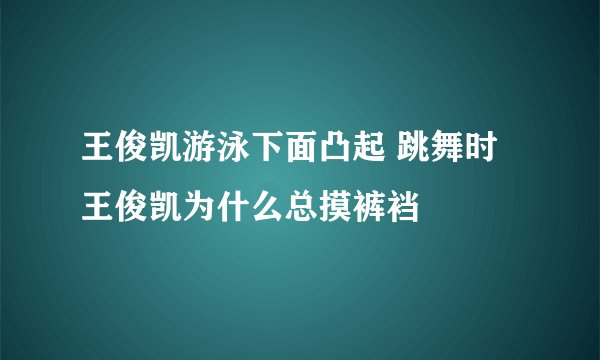 王俊凯游泳下面凸起 跳舞时王俊凯为什么总摸裤裆