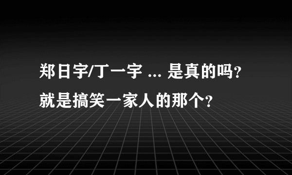 郑日宇/丁一宇 ... 是真的吗？就是搞笑一家人的那个？