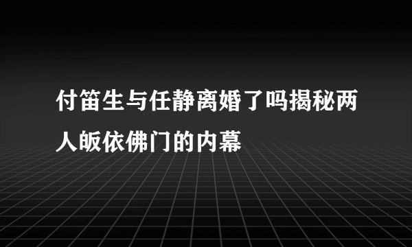 付笛生与任静离婚了吗揭秘两人皈依佛门的内幕