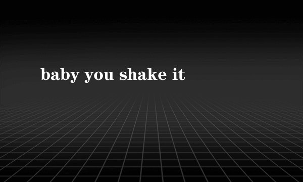 baby you shake it