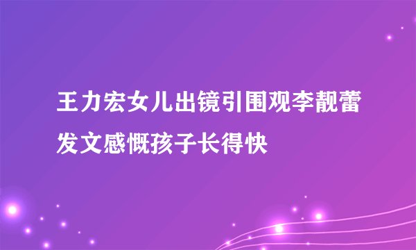 王力宏女儿出镜引围观李靓蕾发文感慨孩子长得快
