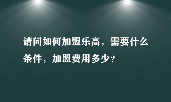 请问如何加盟乐高，需要什么条件，加盟费用多少？