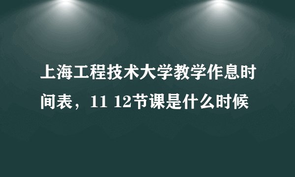 上海工程技术大学教学作息时间表，11 12节课是什么时候
