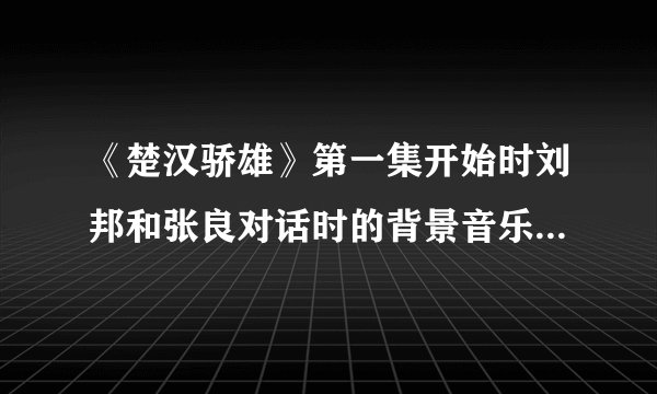 《楚汉骄雄》第一集开始时刘邦和张良对话时的背景音乐是什么？可以发个给我吗？谢谢