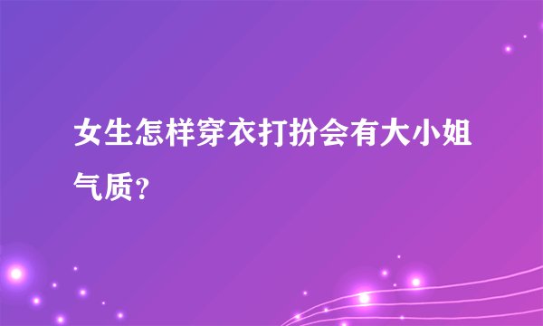 女生怎样穿衣打扮会有大小姐气质？