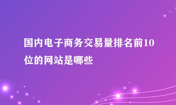 国内电子商务交易量排名前10位的网站是哪些