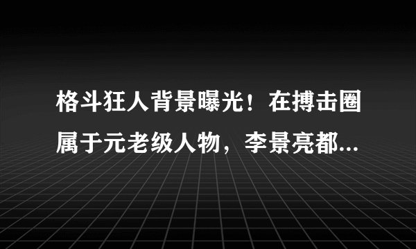 格斗狂人背景曝光！在搏击圈属于元老级人物，李景亮都得叫他师伯