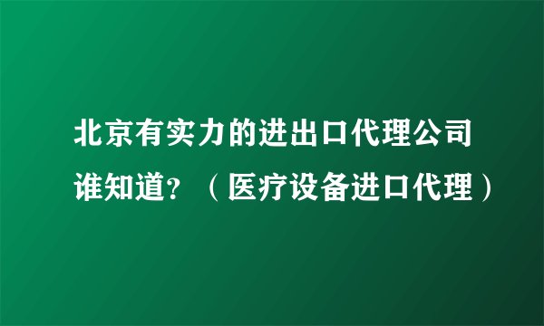 北京有实力的进出口代理公司谁知道？（医疗设备进口代理）