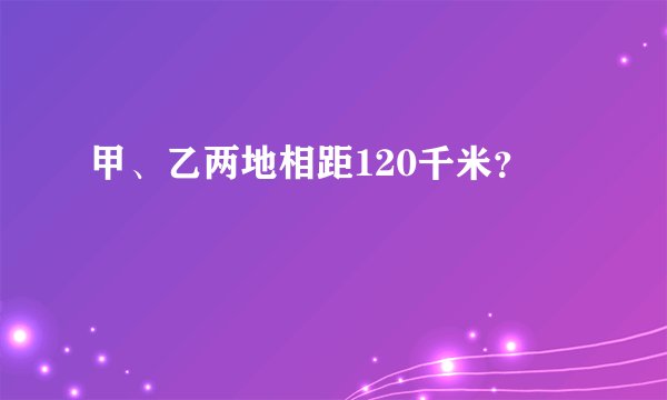 甲、乙两地相距120千米？