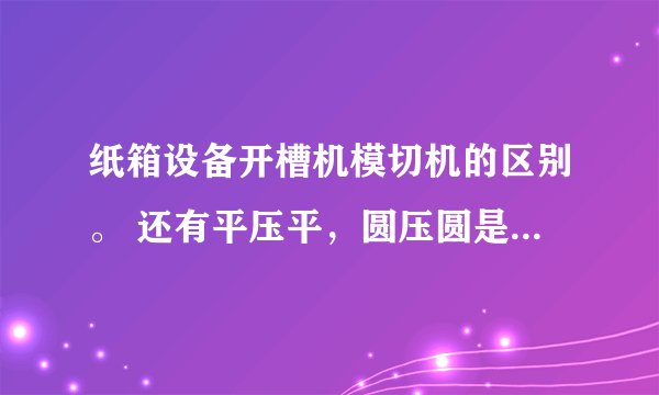 纸箱设备开槽机模切机的区别。 还有平压平，圆压圆是什么意思。 什么时候用开槽，什么时候用模切。