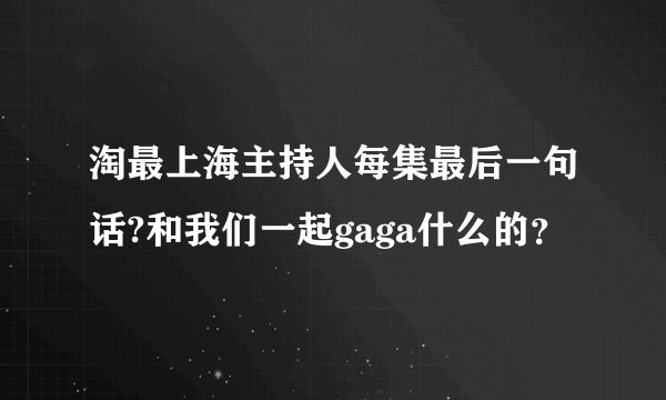 淘最上海主持人每集最后一句话?和我们一起gaga什么的？