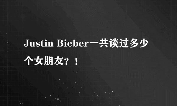 Justin Bieber一共谈过多少个女朋友？！