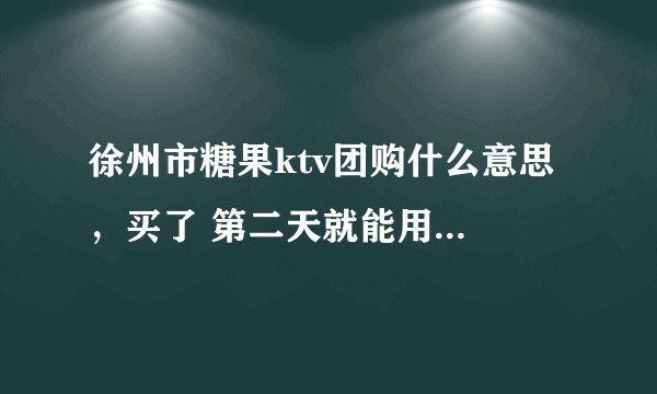 徐州市糖果ktv团购什么意思 ，买了 第二天就能用么。自己去领欢唱券么
