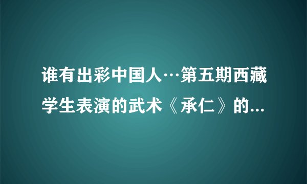 谁有出彩中国人…第五期西藏学生表演的武术《承仁》的背景音乐…有的请发给我…谢谢
