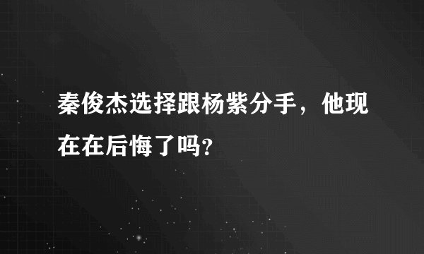 秦俊杰选择跟杨紫分手，他现在在后悔了吗？