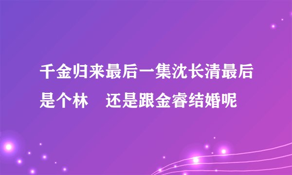 千金归来最后一集沈长清最后是个林晧还是跟金睿结婚呢