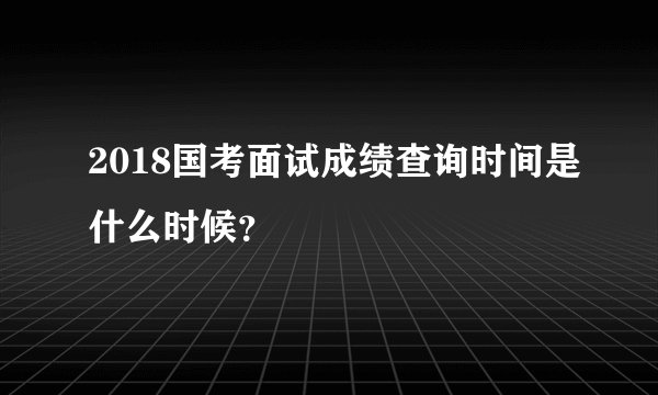 2018国考面试成绩查询时间是什么时候？