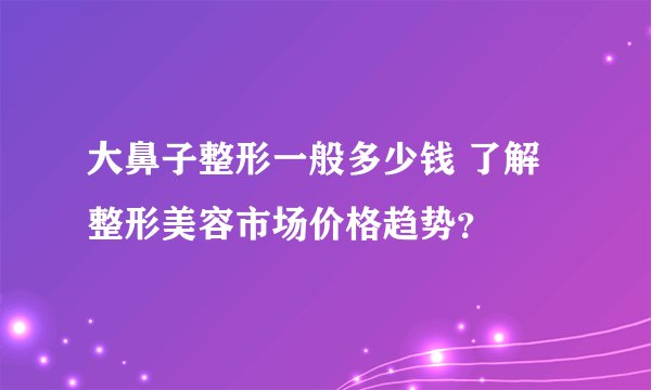 大鼻子整形一般多少钱 了解整形美容市场价格趋势?