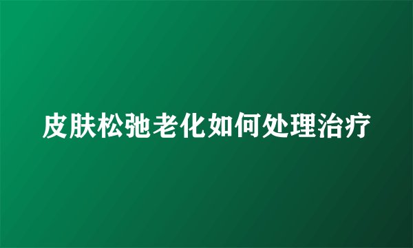 皮肤松弛老化如何处理治疗