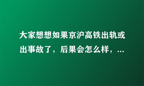 大家想想如果京沪高铁出轨或出事故了，后果会怎么样，我回家真不敢坐啊，那速度，哎。。。