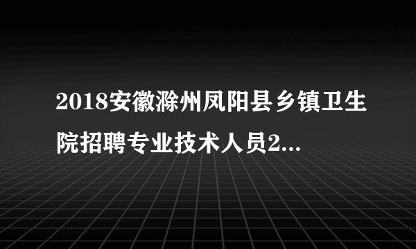 2018安徽滁州凤阳县乡镇卫生院招聘专业技术人员22人公告（第二次）