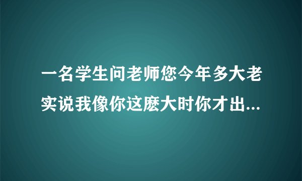 一名学生问老师您今年多大老实说我像你这麽大时你才出生你到我这麽大是我已经37了请问老师学生各多少岁