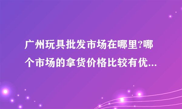 广州玩具批发市场在哪里?哪个市场的拿货价格比较有优势?大概几折?