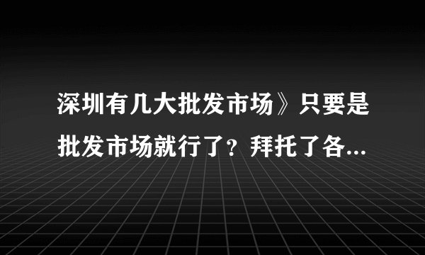 深圳有几大批发市场》只要是批发市场就行了？拜托了各位 谢谢