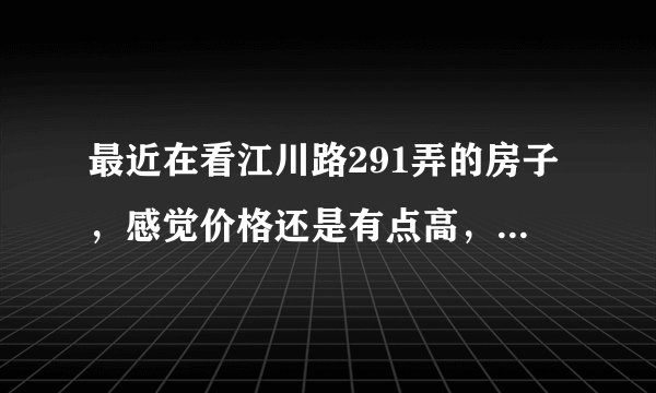 最近在看江川路291弄的房子，感觉价格还是有点高，这个小区之前价格如何？大概多少钱？