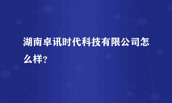 湖南卓讯时代科技有限公司怎么样？
