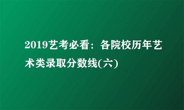 2019艺考必看：各院校历年艺术类录取分数线(六)