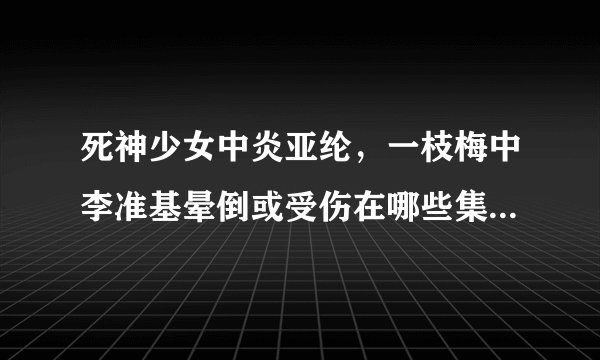 死神少女中炎亚纶，一枝梅中李准基晕倒或受伤在哪些集，要具体的时间，谢谢
