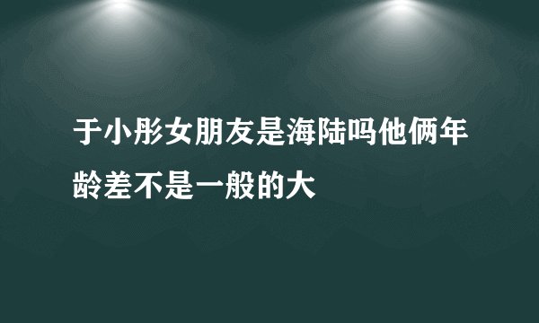 于小彤女朋友是海陆吗他俩年龄差不是一般的大
