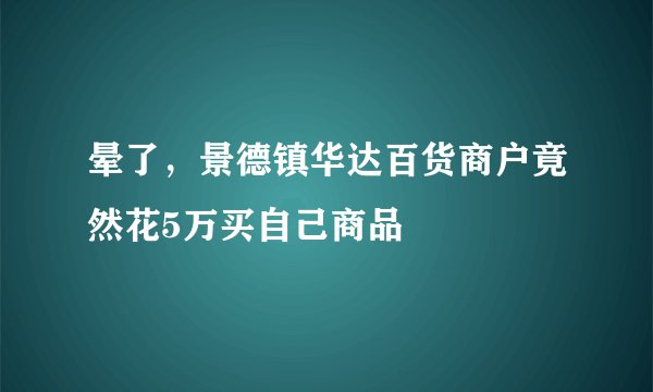 晕了，景德镇华达百货商户竟然花5万买自己商品