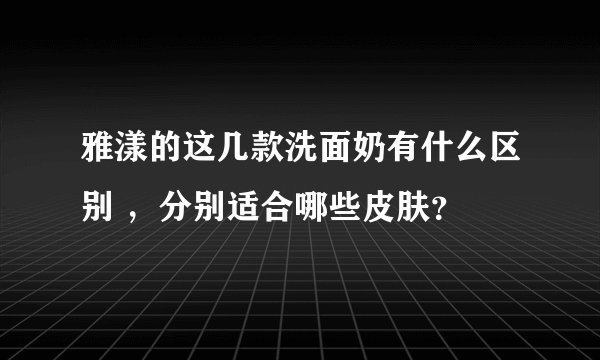 雅漾的这几款洗面奶有什么区别 ，分别适合哪些皮肤？