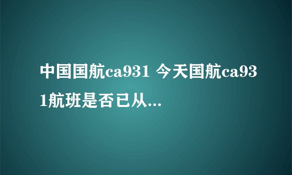 中国国航ca931 今天国航ca931航班是否已从北京起飞？