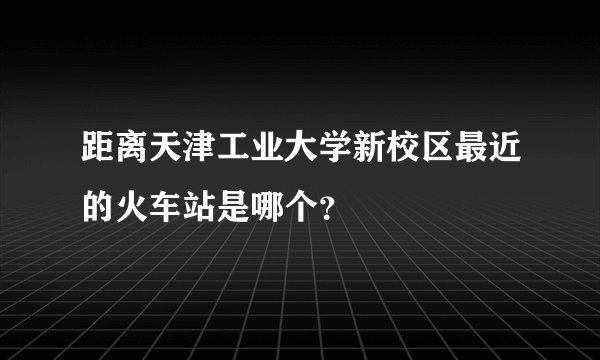 距离天津工业大学新校区最近的火车站是哪个？