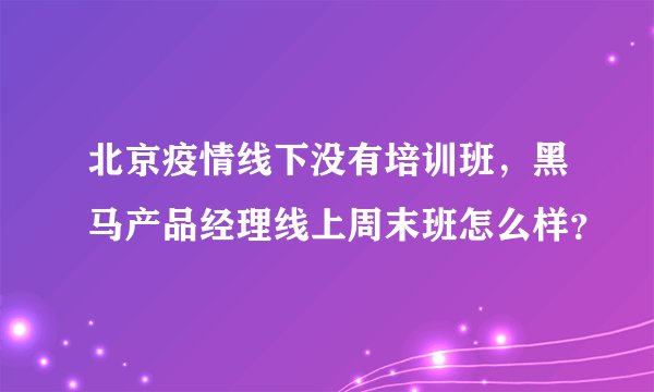 北京疫情线下没有培训班，黑马产品经理线上周末班怎么样？