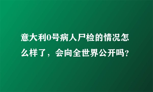 意大利0号病人尸检的情况怎么样了，会向全世界公开吗？
