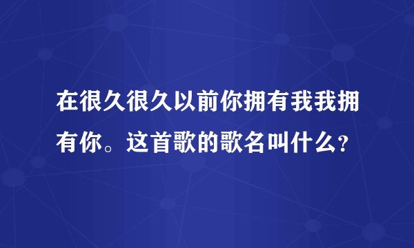在很久很久以前你拥有我我拥有你。这首歌的歌名叫什么？