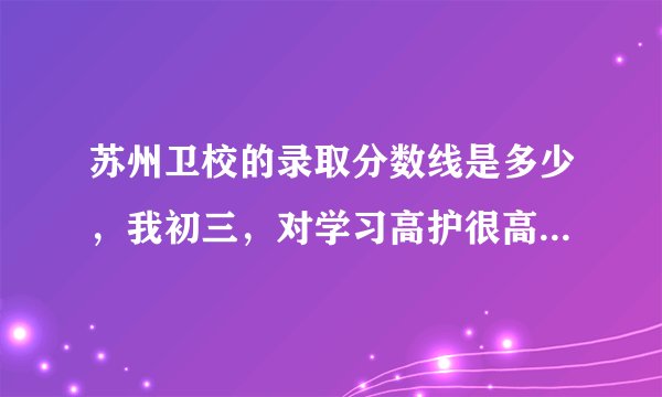 苏州卫校的录取分数线是多少，我初三，对学习高护很高兴趣，也很喜欢。想读大专护理。很急！谢谢！